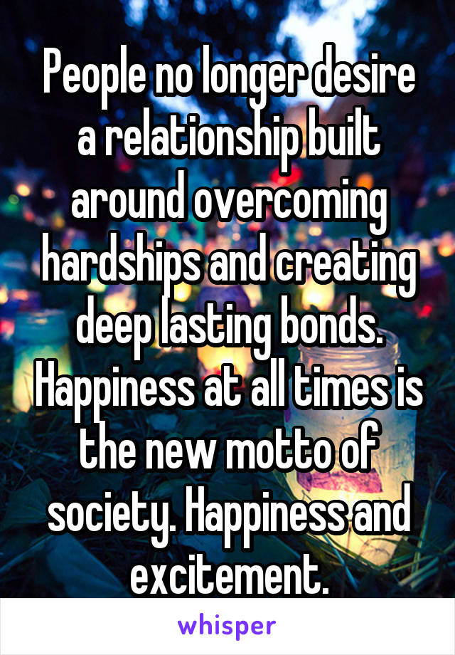 People no longer desire a relationship built around overcoming hardships and creating deep lasting bonds. Happiness at all times is the new motto of society. Happiness and excitement.