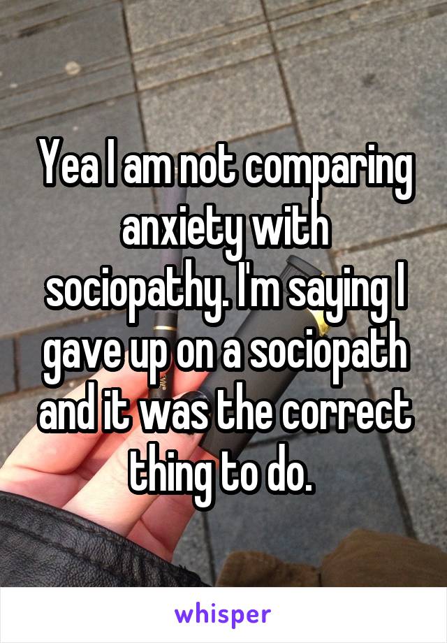 Yea I am not comparing anxiety with sociopathy. I'm saying I gave up on a sociopath and it was the correct thing to do. 