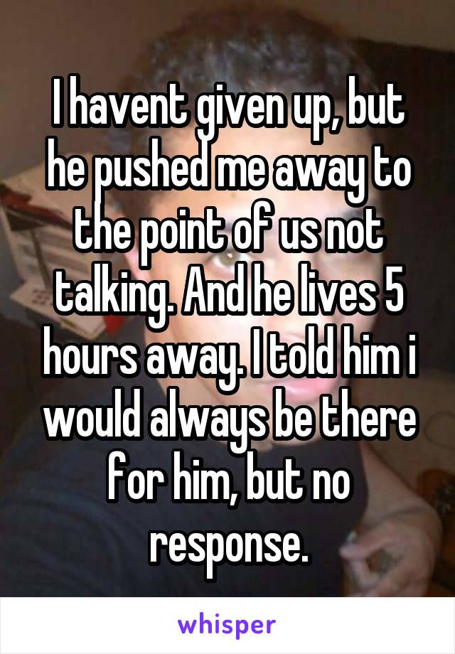 I havent given up, but he pushed me away to the point of us not talking. And he lives 5 hours away. I told him i would always be there for him, but no response.