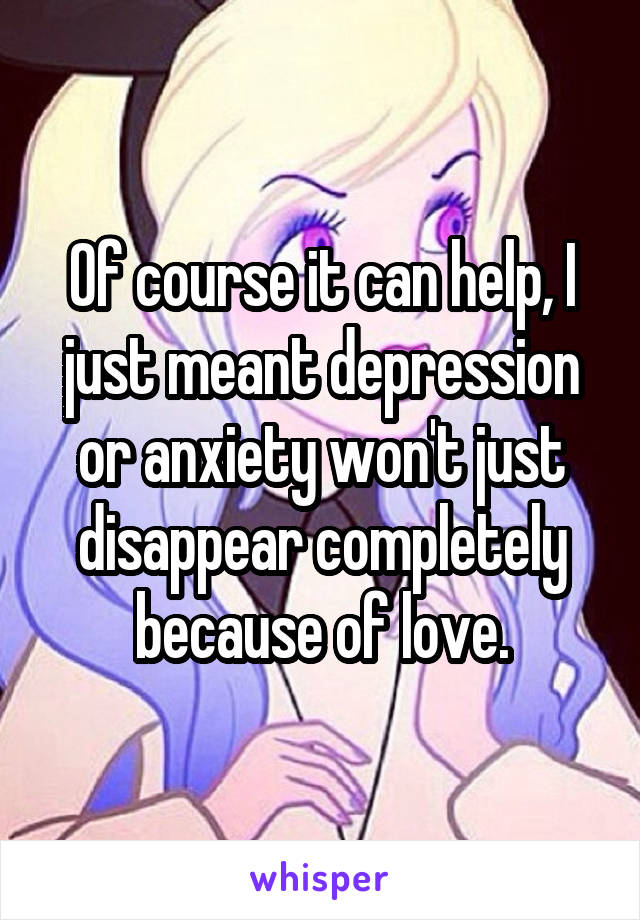 Of course it can help, I just meant depression or anxiety won't just disappear completely because of love.