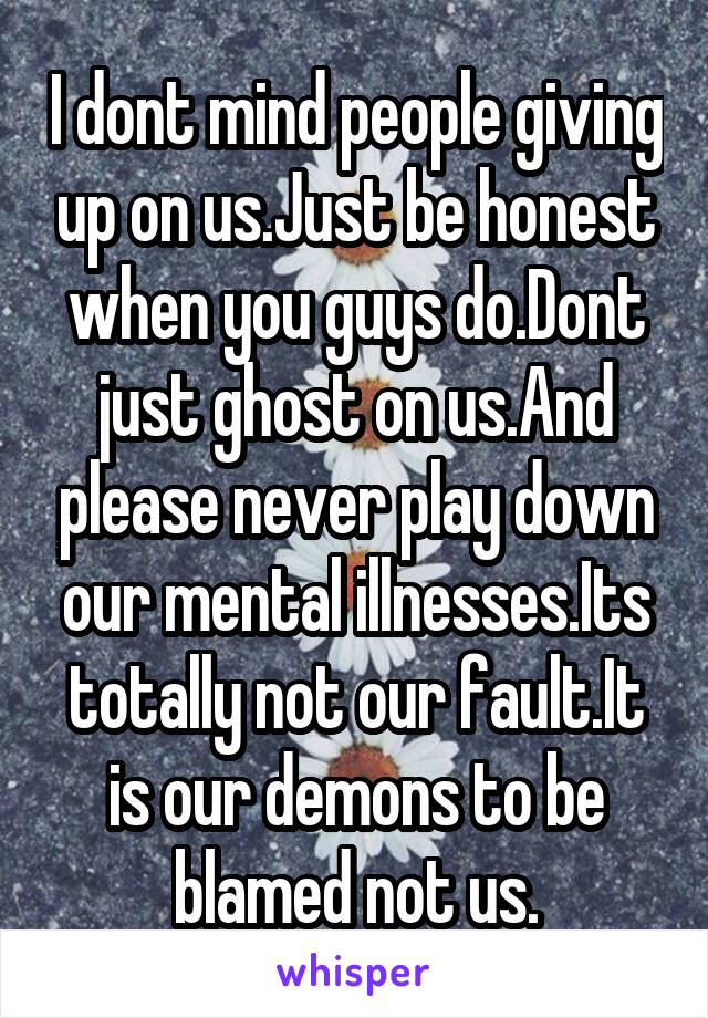 I dont mind people giving up on us.Just be honest when you guys do.Dont just ghost on us.And please never play down our mental illnesses.Its totally not our fault.It is our demons to be blamed not us.