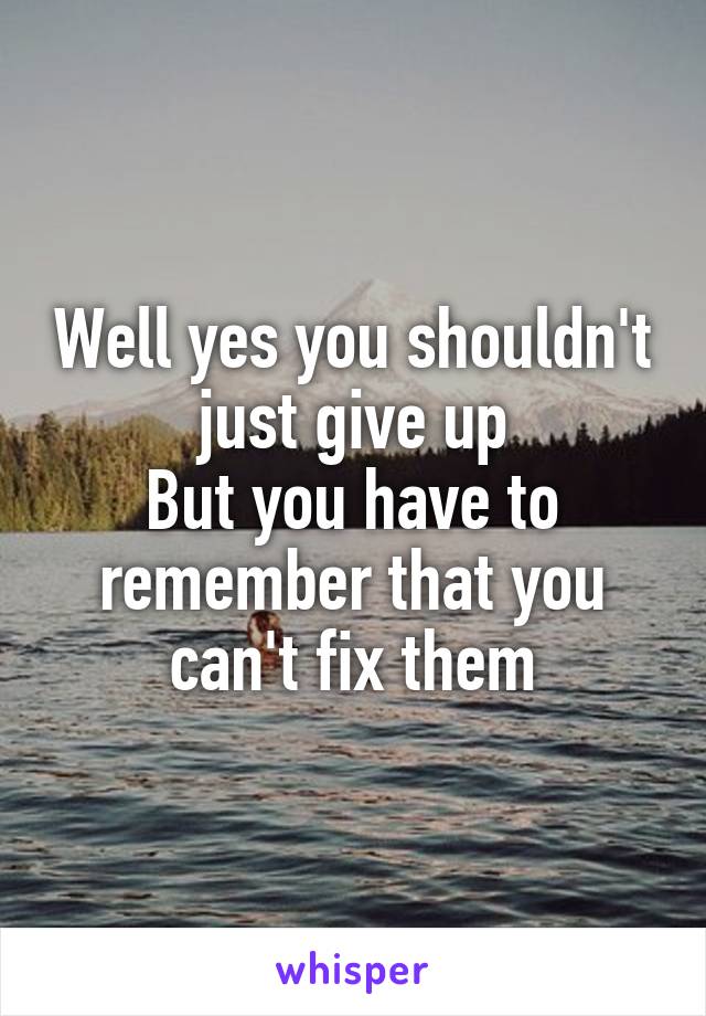 Well yes you shouldn't just give up
But you have to remember that you can't fix them