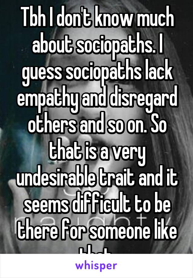 Tbh I don't know much about sociopaths. I guess sociopaths lack empathy and disregard others and so on. So that is a very undesirable trait and it seems difficult to be there for someone like that.