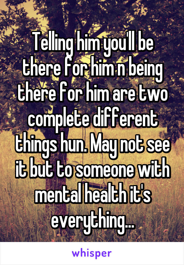 Telling him you'll be there for him n being there for him are two complete different things hun. May not see it but to someone with mental health it's everything...