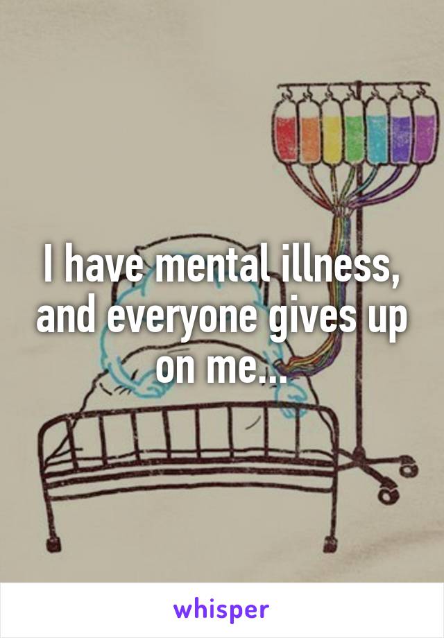 I have mental illness, and everyone gives up on me...