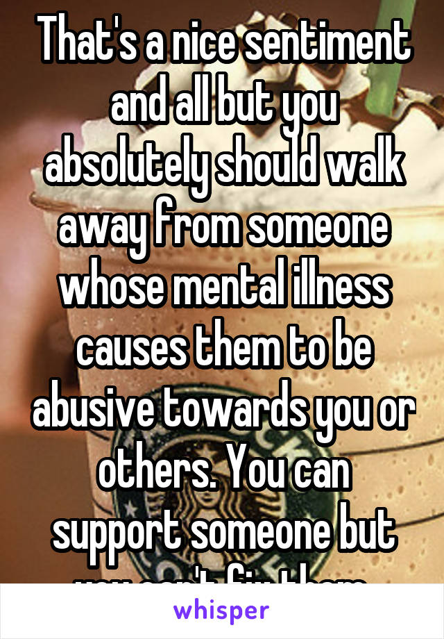 That's a nice sentiment and all but you absolutely should walk away from someone whose mental illness causes them to be abusive towards you or others. You can support someone but you can't fix them.