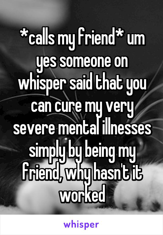 *calls my friend* um yes someone on whisper said that you can cure my very severe mental illnesses simply by being my friend, why hasn't it worked