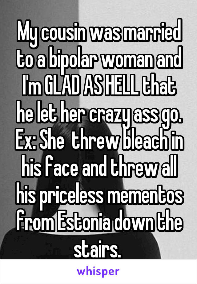 My cousin was married to a bipolar woman and I'm GLAD AS HELL that he let her crazy ass go. Ex: She  threw bleach in his face and threw all his priceless mementos from Estonia down the stairs. 