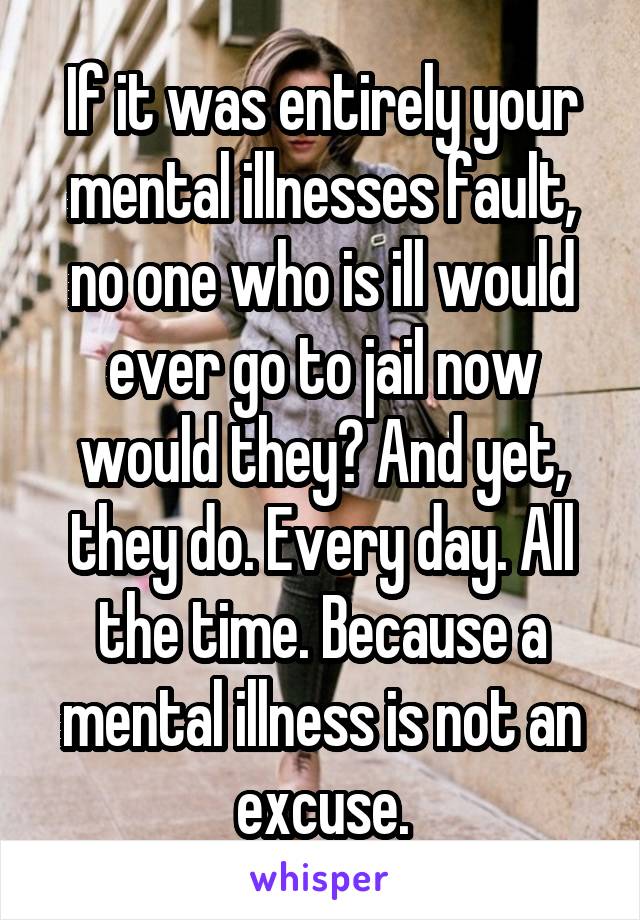 If it was entirely your mental illnesses fault, no one who is ill would ever go to jail now would they? And yet, they do. Every day. All the time. Because a mental illness is not an excuse.