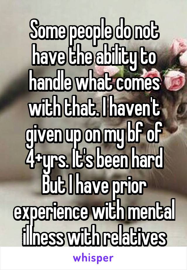 Some people do not have the ability to handle what comes with that. I haven't given up on my bf of 4+yrs. It's been hard But I have prior experience with mental illness with relatives