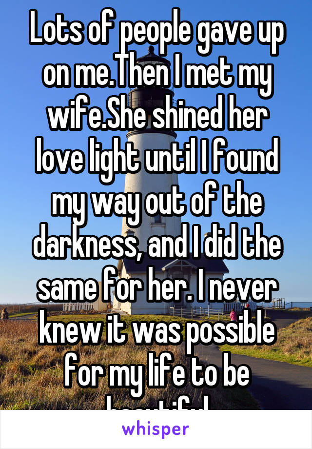 Lots of people gave up on me.Then I met my wife.She shined her love light until I found my way out of the darkness, and I did the same for her. I never knew it was possible for my life to be beautiful