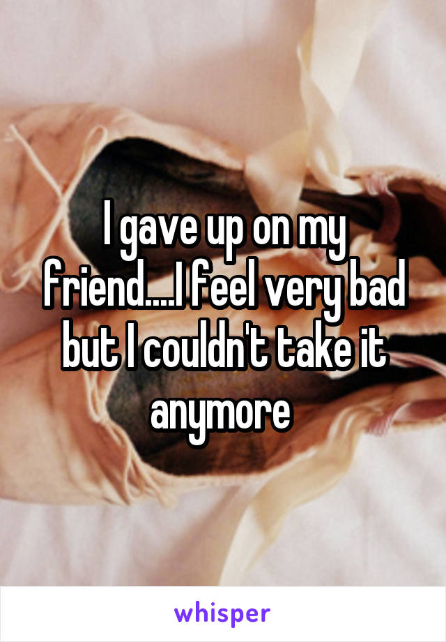 I gave up on my friend....I feel very bad but I couldn't take it anymore 