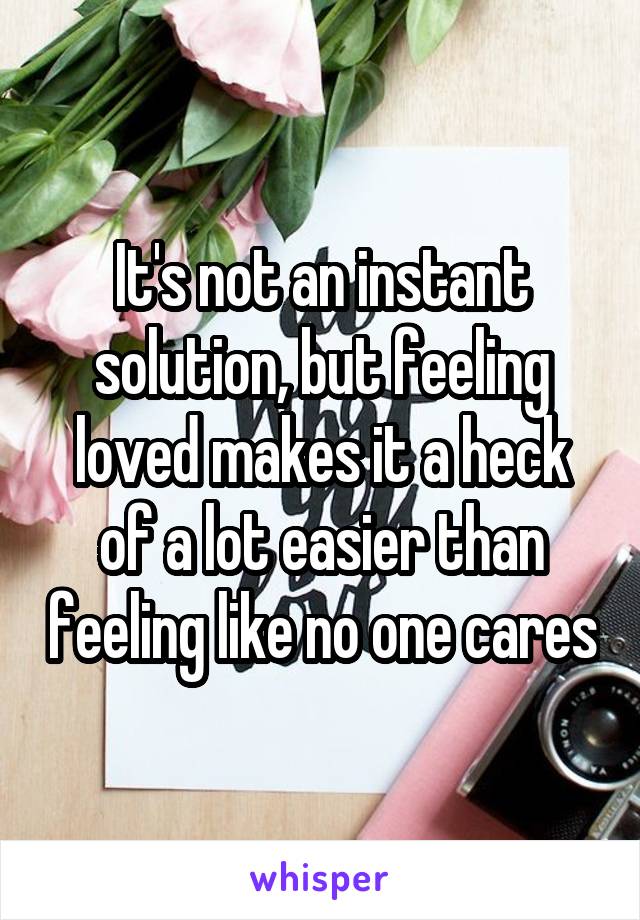 It's not an instant solution, but feeling loved makes it a heck of a lot easier than feeling like no one cares