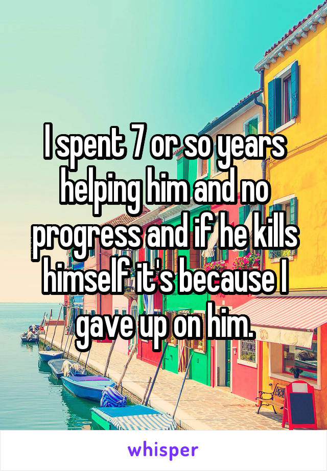 I spent 7 or so years helping him and no progress and if he kills himself it's because I gave up on him.