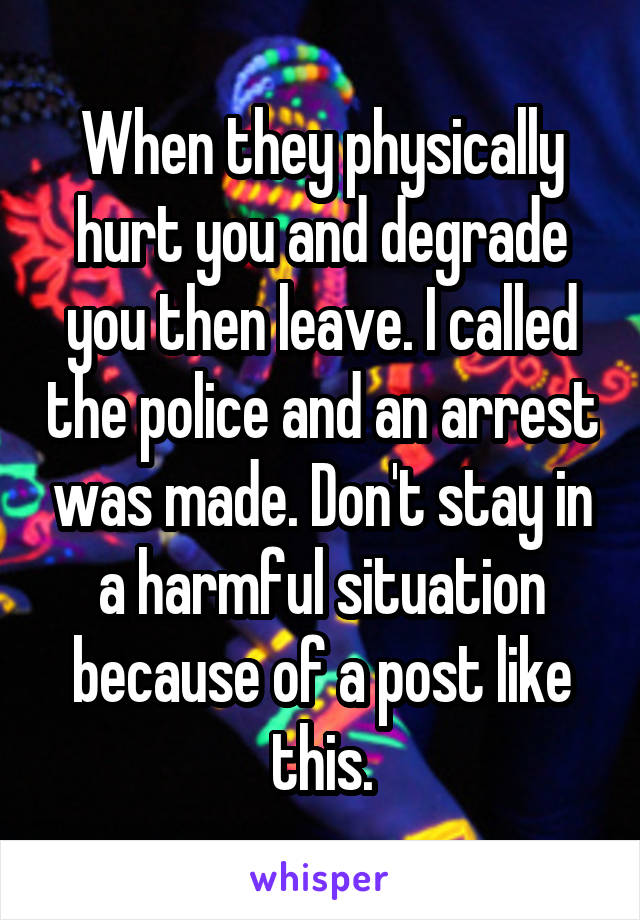 When they physically hurt you and degrade you then leave. I called the police and an arrest was made. Don't stay in a harmful situation because of a post like this.