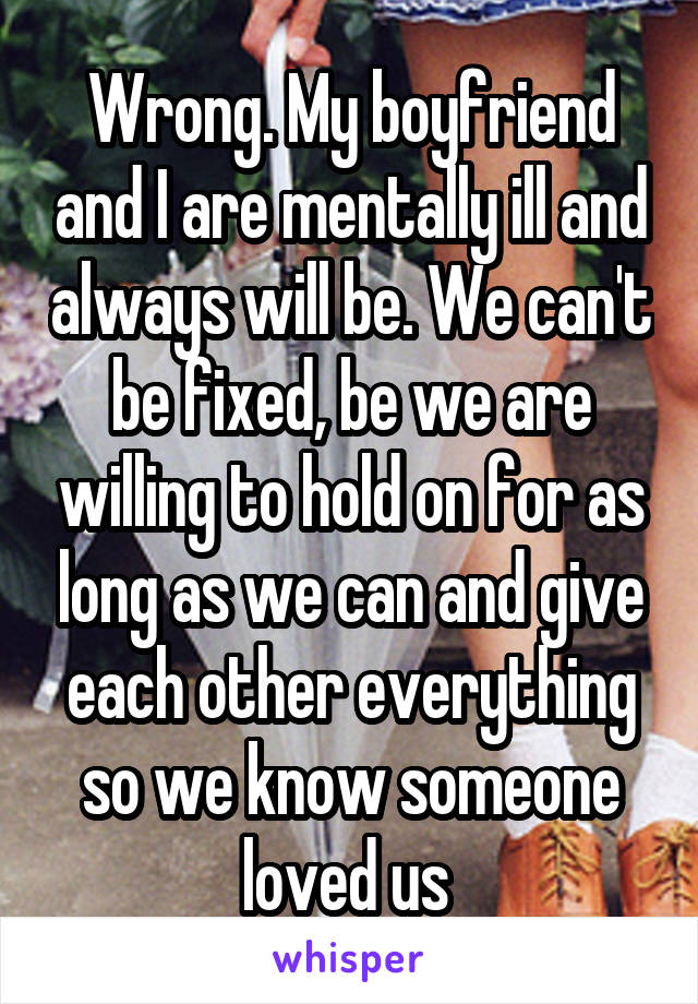 Wrong. My boyfriend and I are mentally ill and always will be. We can't be fixed, be we are willing to hold on for as long as we can and give each other everything so we know someone loved us 