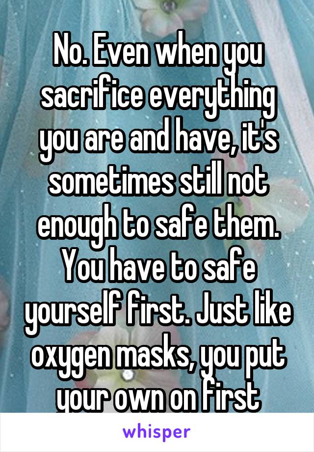 No. Even when you sacrifice everything you are and have, it's sometimes still not enough to safe them. You have to safe yourself first. Just like oxygen masks, you put your own on first