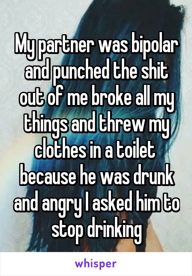 My partner was bipolar and punched the shit out of me broke all my things and threw my clothes in a toilet  because he was drunk and angry I asked him to stop drinking