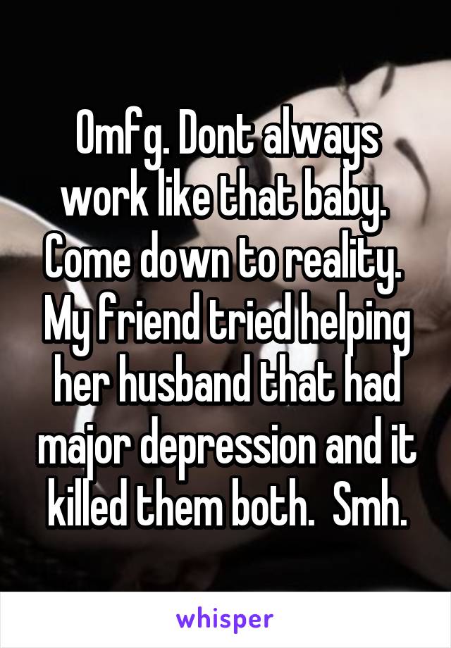 Omfg. Dont always work like that baby.  Come down to reality.  My friend tried helping her husband that had major depression and it killed them both.  Smh.