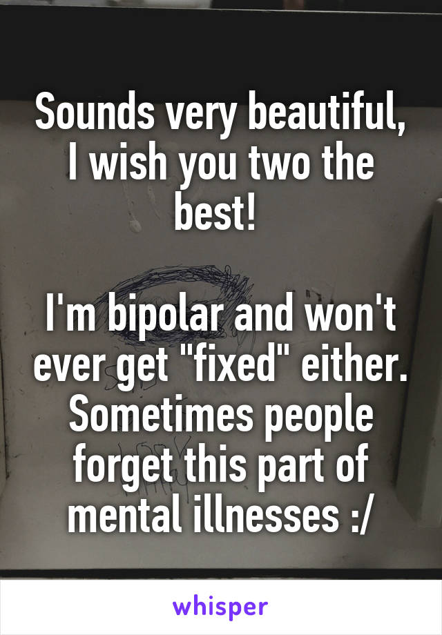 Sounds very beautiful, I wish you two the best! 

I'm bipolar and won't ever get "fixed" either. Sometimes people forget this part of mental illnesses :/