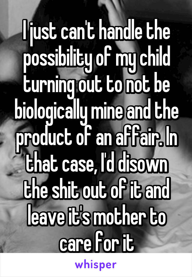 I just can't handle the possibility of my child turning out to not be biologically mine and the product of an affair. In that case, I'd disown the shit out of it and leave it's mother to care for it