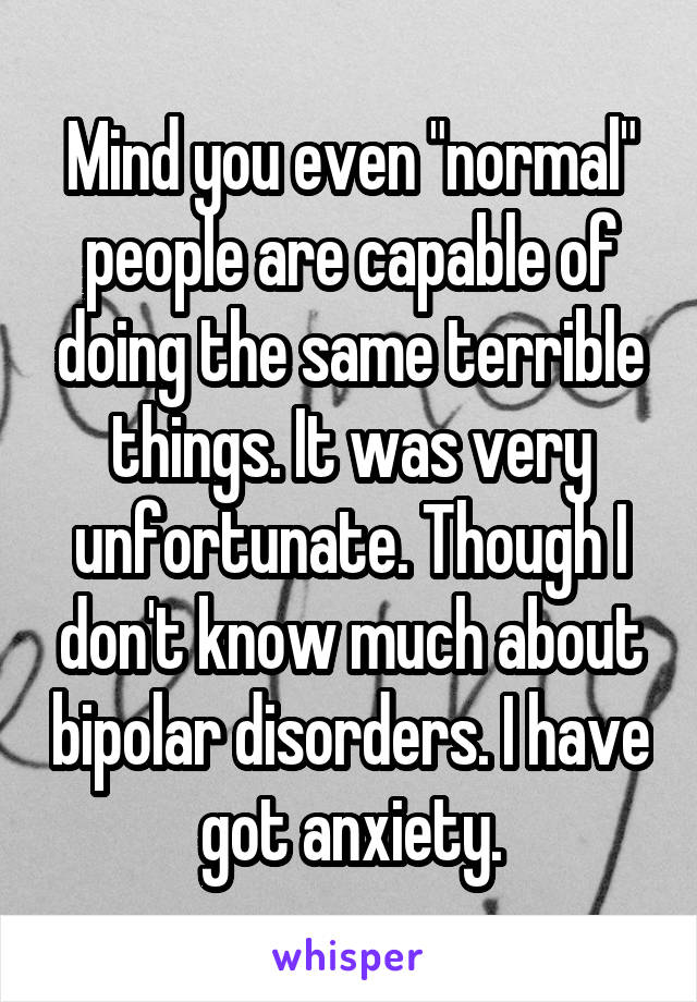 Mind you even "normal" people are capable of doing the same terrible things. It was very unfortunate. Though I don't know much about bipolar disorders. I have got anxiety.