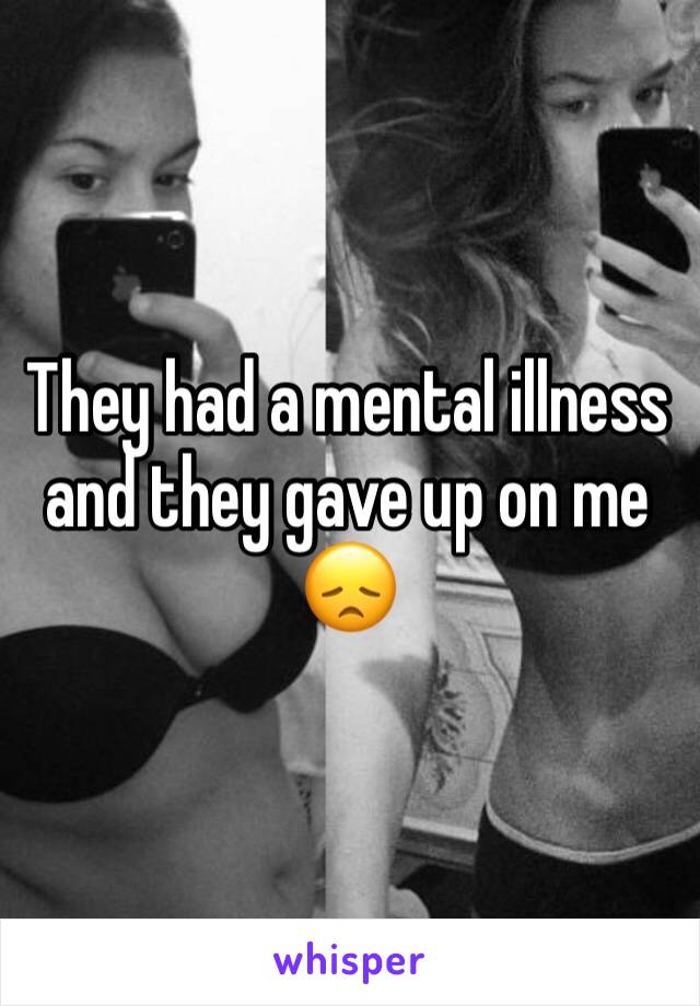 They had a mental illness and they gave up on me 😞