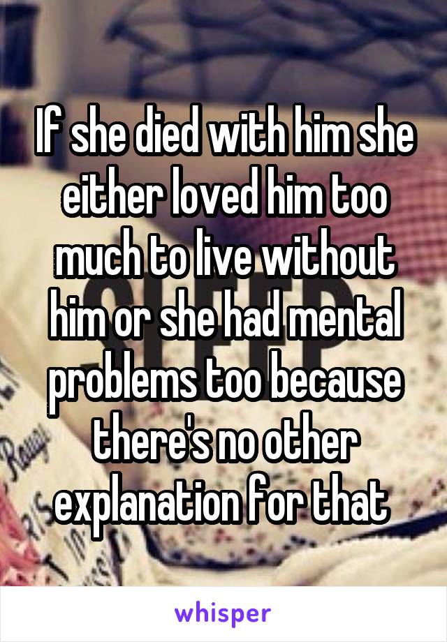 If she died with him she either loved him too much to live without him or she had mental problems too because there's no other explanation for that 