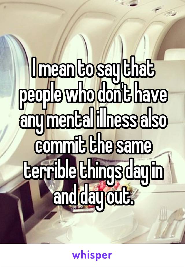 I mean to say that people who don't have any mental illness also commit the same terrible things day in and day out.