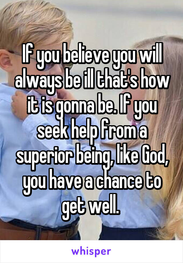 If you believe you will always be ill that's how it is gonna be. If you seek help from a superior being, like God, you have a chance to get well. 