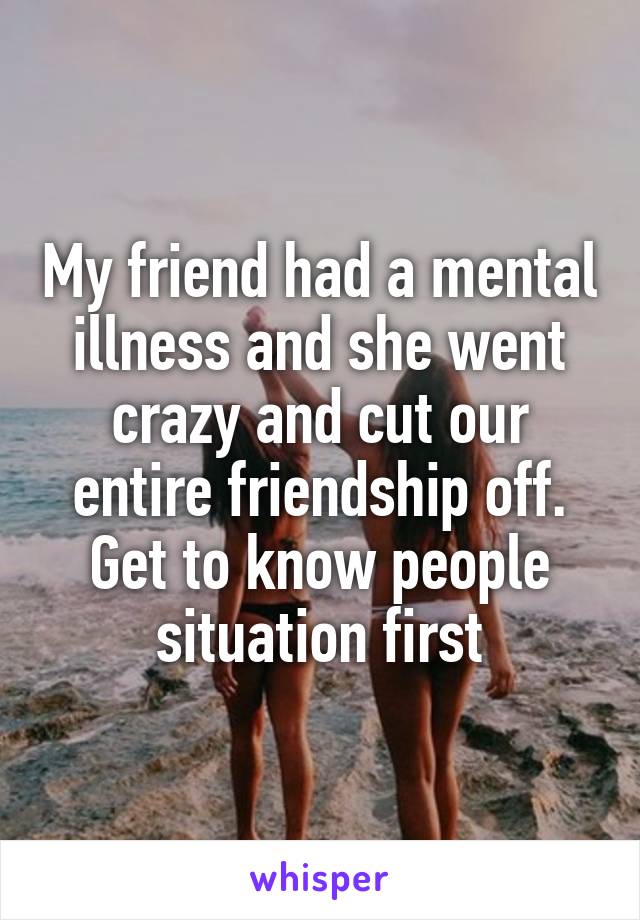 My friend had a mental illness and she went crazy and cut our entire friendship off. Get to know people situation first