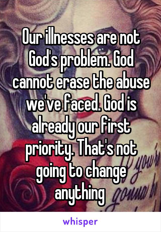 Our illnesses are not God's problem. God cannot erase the abuse we've faced. God is already our first priority. That's not going to change anything 