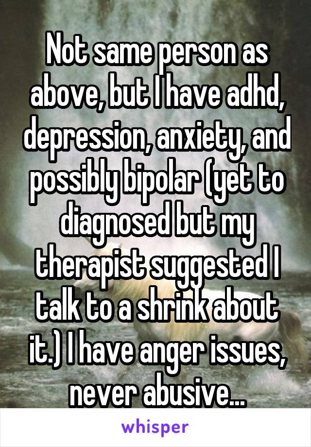 Not same person as above, but I have adhd, depression, anxiety, and possibly bipolar (yet to diagnosed but my therapist suggested I talk to a shrink about it.) I have anger issues, never abusive...