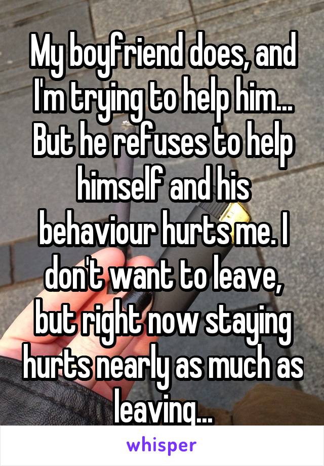 My boyfriend does, and I'm trying to help him... But he refuses to help himself and his behaviour hurts me. I don't want to leave, but right now staying hurts nearly as much as leaving...