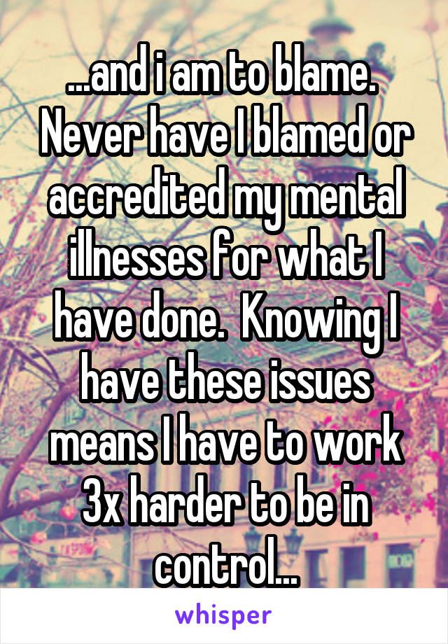 ...and i am to blame.  Never have I blamed or accredited my mental illnesses for what I have done.  Knowing I have these issues means I have to work 3x harder to be in control...