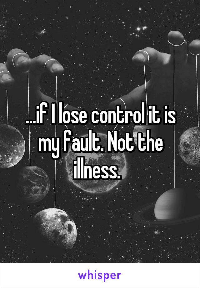 ...if I lose control it is my fault. Not the illness.  