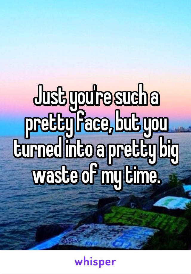 Just you're such a pretty face, but you turned into a pretty big waste of my time.