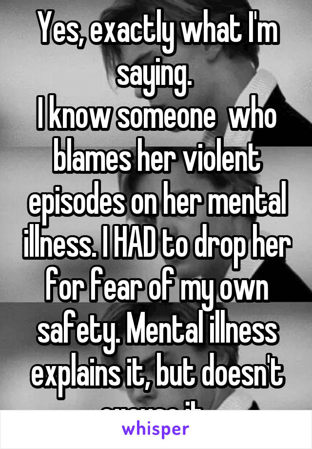 Yes, exactly what I'm saying. 
I know someone  who blames her violent episodes on her mental illness. I HAD to drop her for fear of my own safety. Mental illness explains it, but doesn't excuse it. 