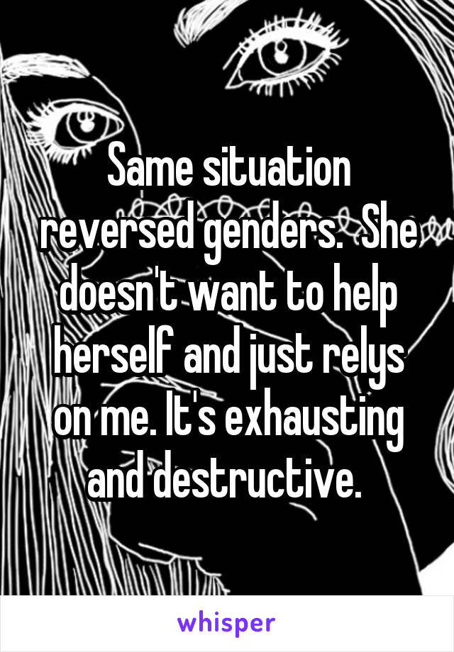 Same situation reversed genders.  She doesn't want to help herself and just relys on me. It's exhausting and destructive. 