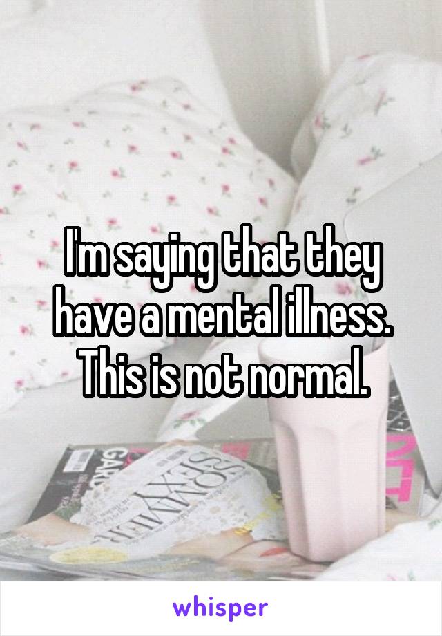 I'm saying that they have a mental illness. This is not normal.