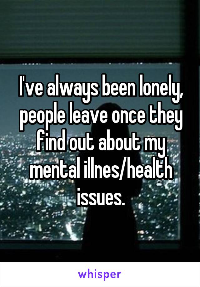 I've always been lonely, people leave once they find out about my mental illnes/health issues.