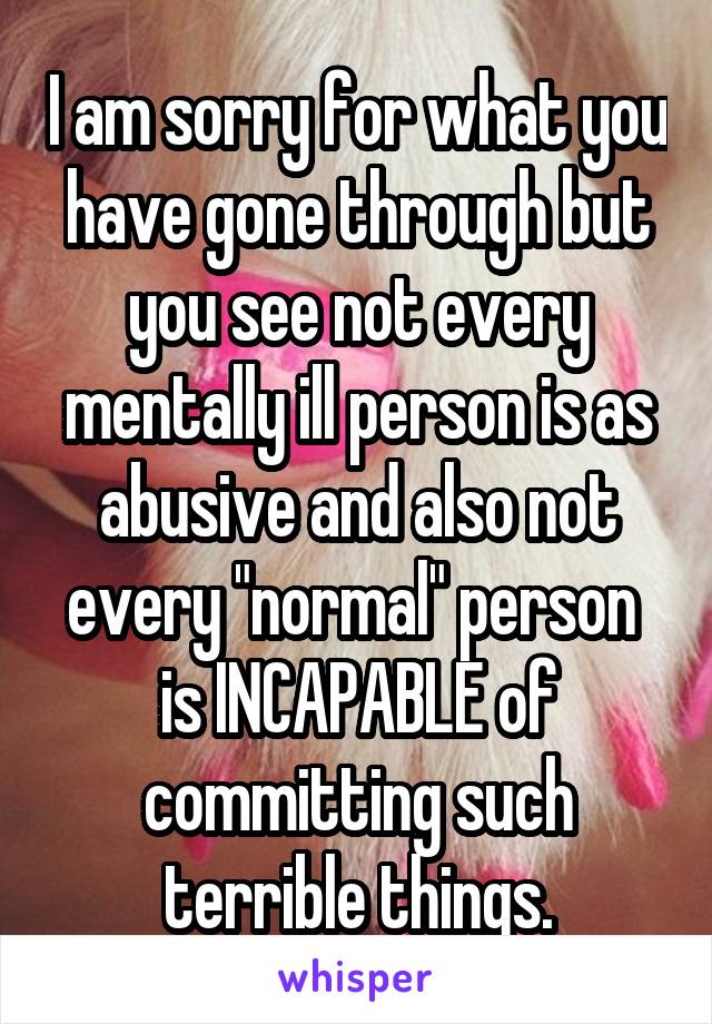 I am sorry for what you have gone through but you see not every mentally ill person is as abusive and also not every "normal" person  is INCAPABLE of committing such terrible things.