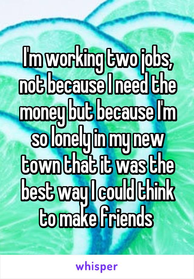 I'm working two jobs, not because I need the money but because I'm so lonely in my new town that it was the best way I could think to make friends 