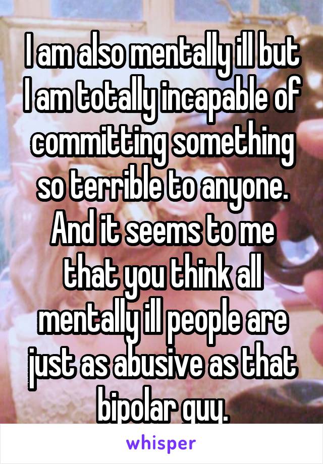 I am also mentally ill but I am totally incapable of committing something so terrible to anyone. And it seems to me that you think all mentally ill people are just as abusive as that bipolar guy.