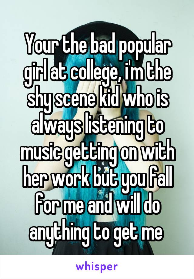 Your the bad popular girl at college, i'm the shy scene kid who is always listening to music getting on with her work but you fall for me and will do anything to get me 