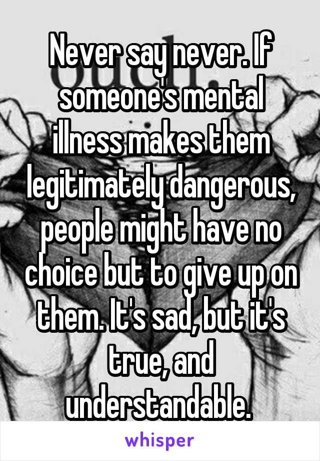 Never say never. If someone's mental illness makes them legitimately dangerous, people might have no choice but to give up on them. It's sad, but it's true, and understandable. 