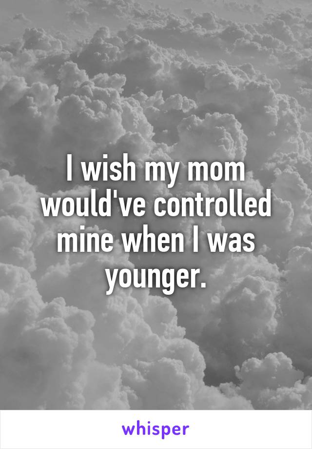 I wish my mom would've controlled mine when I was younger.