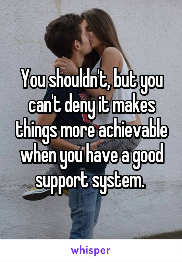 You shouldn't, but you can't deny it makes things more achievable when you have a good support system. 