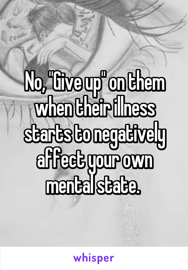 No, "Give up" on them when their illness starts to negatively affect your own mental state. 