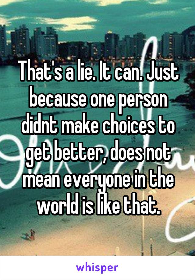 That's a lie. It can. Just because one person didnt make choices to get better, does not mean everyone in the world is like that.